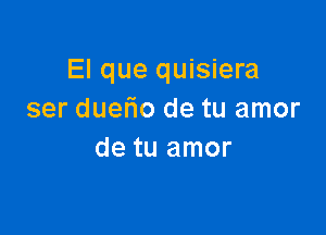 El que quisiera
ser duefio de tu amor

de tu amor