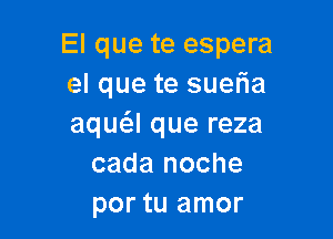 El que te espera
el que te suefia

aqua que reza
cada noche
por tu amor