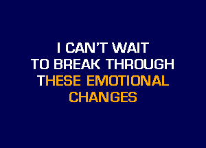 I CAN'T WAIT
TO BREAK THROUGH
THESE EMOTIONAL
CHANGES