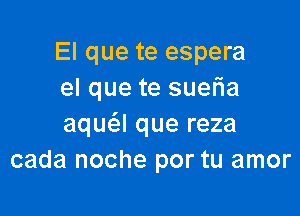 El que te espera
el que te suefia

aqua que reza
cada noche por tu amor