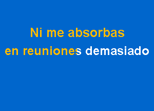 Ni me absorbas
en reuniones demasiado