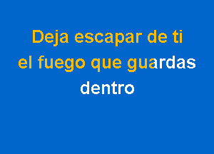 Deja escapar de ti
el fuego que guardas

dentro