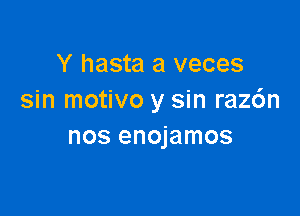 Y hasta a veces
sin motivo y sin raz6n

nos enojamos