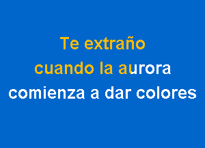 Te extrafio
cuando Ia aurora

comienza a dar colores