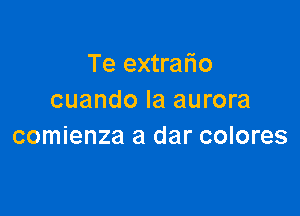 Te extrafio
cuando Ia aurora

comienza a dar colores