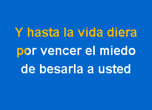 Y hasta la Vida diera
por vencer el miedo

de besarla a usted