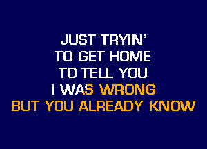 JUST TRYIN'
TO GET HOME
TO TELL YOU
I WAS WRONG
BUT YOU ALREADY KNOW