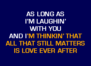 AS LONG AS
I'M LAUGHIN'
WITH YOU
AND I'M THINKIN' THAT
ALL THAT STILL MATTERS
IS LOVE EVER AFTER