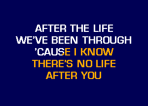 AFTER THE LIFE
WE'VE BEEN THROUGH
'CAUSE I KNOW
THERE'S NU LIFE
AFTER YOU