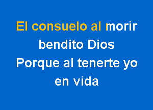 El consuelo al morir
bendito Dios

Porque al tenerte yo
en vida