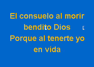 El consuelo al morir
bendito Dios r

Porque al tenerte yo
en vida