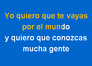 Yo quiero que te vayas
por el mundo

y quiero que conozcas
mucha gente