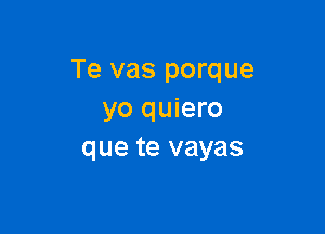 Te vas porque
yo quiero

que te vayas