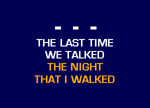 THE LAST TIME

WE TALKED
THE NIGHT

THAT I WALKED
