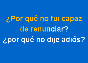 c',Por qw no fui capaz
de renunciar?

clpor qucS. no dije adi6s?