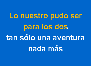 Lo nuestro pudo ser
para los dos

tan s6lo una aventura
nada ma's