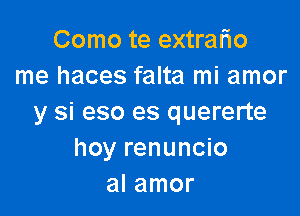 Como te extralio
me haces falta mi amor

y si eso es quererte
hoy renuncio
al amor