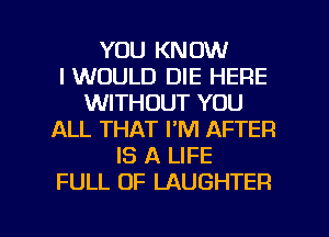 YOU KNOW
I WOULD DIE HERE
WITHOUT YOU
ALL THAT I'M AFTER
IS A LIFE
FULL OF LAUGHTER

g