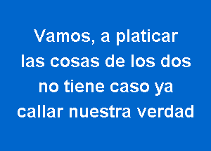 Vamos, a platicar
Ias cosas de Ios dos

no tiene caso ya
callar nuestra verdad