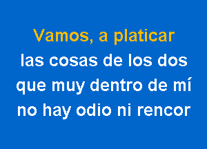 Vamos, a platicar
Ias cosas de Ios dos

que muy dentro de mi
no hay odio ni rencor