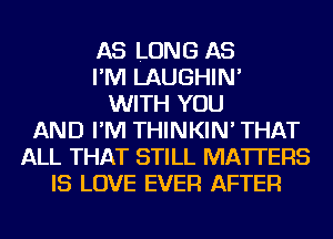 AS LONG AS
I'M LAUGHIN'
WITH YOU
AND I'M THINKIN' THAT
ALL THAT STILL MATTERS
IS LOVE EVER AFTER