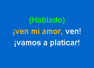 (Hablado)
iven mi amor, ven!

ivamos a platicar!