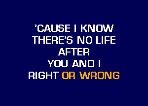 'CAUSE I KNOW
THERES NO LIFE
AFTER

YOU AND I
RIGHT OR WRONG