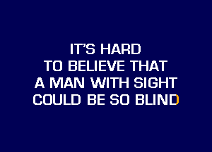 ITS HARD
TO BELIEVE THAT
A MAN WITH SIGHT
COULD BE SO BLIND

g