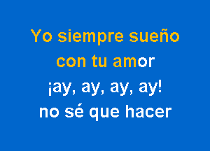 Yo siempre suerio
con tu amor

iay,ay.ay.ay!
no sci. que hacer