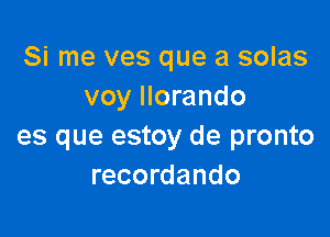 Si me ves que a solas
voy llorando

es que estoy de pronto
recordando