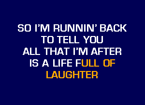 SO I'M RUNNIN' BACK
TO TELL YOU
ALL THAT I'M AFTER
IS A LIFE FULL OF
LAUGHTER