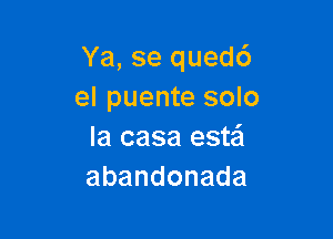 Ya, se quedc')
el puente solo

la casa este'l
abandonada