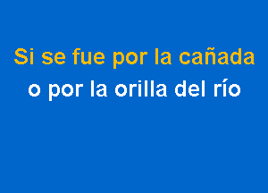 Si se fue por la cafiada
o por la orilla del rio