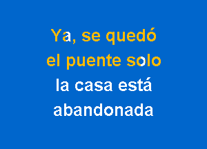 Ya, se quedc')
el puente solo

la casa este'l
abandonada