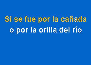 Si se fue por la cafiada
o por la orilla del rio