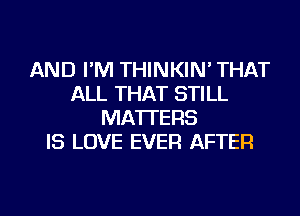 AND I'M THINKIN' THAT
ALL THAT STILL
MATTERS
IS LOVE EVER AFTER
