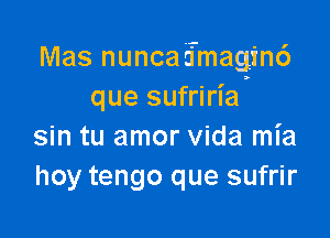 Mas nunca EmagincS
que sufriria

sin tu amor Vida mia
hoy tengo que sufrir