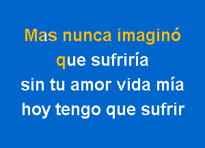 Mas nunca imagin6
que sufriria

sin tu amor Vida mia
hoy tengo que sufrir