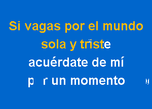 Si vagas por el mundo
sola y triste

acuadate de mi
p r un momento