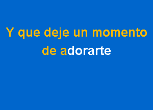 Y que deje un momento
de adorarte