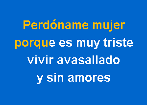 Perd6name mujer
porque es muy triste

vivir avasallado
y sin amores