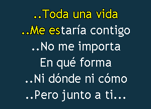 ..Toda una vida
..Me estan'a contigo
..No me importa

En queE forma
..Ni dc'mde ni cbmo
..Pero junto a ti...