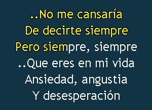 ..No me cansaria
De decirte siempre
Pero siempre, siempre
..Que eres en mi Vida
Ansiedad, angustia

Y desesperacidn l