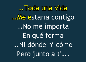 ..Toda una vida
..Me estan'a contigo
..No me importa

En queE forma
..Ni dc'mde ni cbmo
Pero junto a ti...