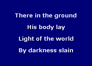 There in the ground

His body lay
Light of the world

By darkness slain