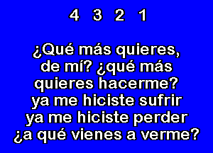 4321

aQue'z mas quieres,
de mi? aque'z mas
quieres hacerme?
ya me hioiste sufrir
ya me hioiste perder
(3a que'z Vienes a verme?