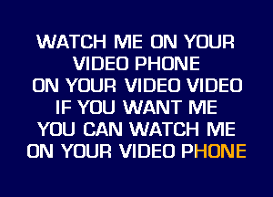 WATCH ME ON YOUR
VIDEO PHONE
ON YOUR VIDEO VIDEO
IF YOU WANT ME
YOU CAN WATCH ME
ON YOUR VIDEO PHONE