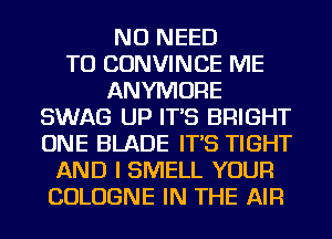 NO NEED
TO CONVINCE ME
ANYMORE
SWAG UP IT'S BRIGHT
ONE BLADE IT'S TIGHT
AND I SMELL YOUR
COLOGNE IN THE AIR