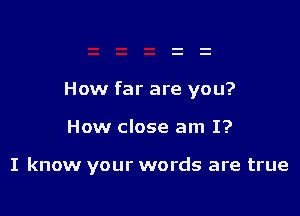 How far are you?

How close am I?

I know your words are true