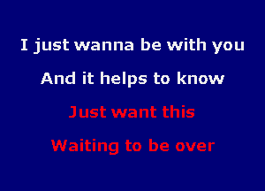 I just wanna be with you

And it helps to know